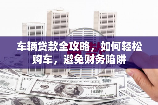 河南车辆贷款全攻略，如何轻松购车，避免财务陷阱