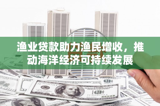 河南渔业贷款助力渔民增收，推动海洋经济可持续发展