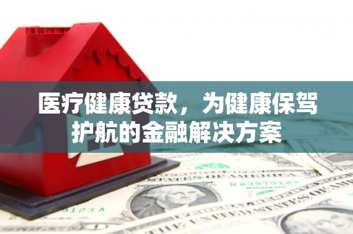 河南医疗健康贷款，为健康保驾护航的金融解决方案